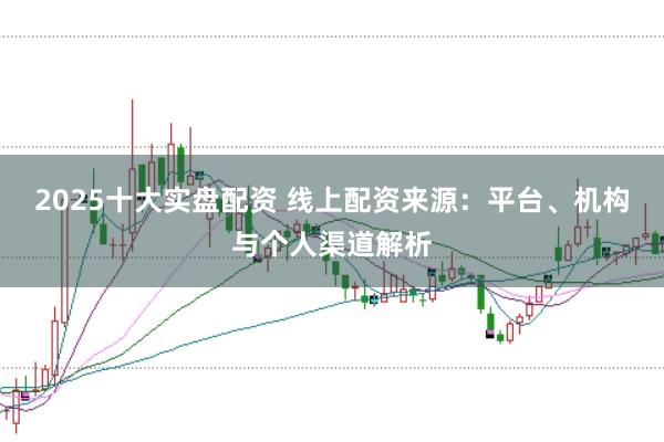2025十大实盘配资 线上配资来源：平台、机构与个人渠道解析