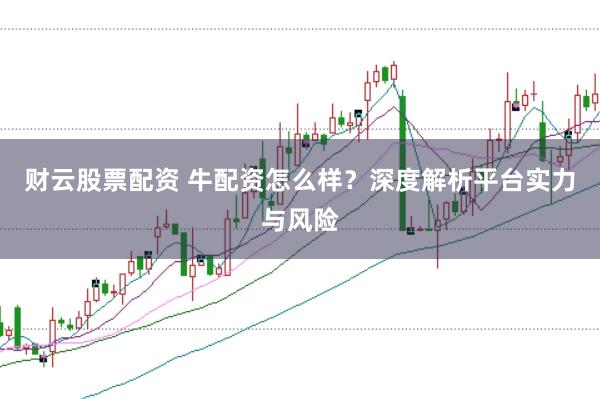 财云股票配资 牛配资怎么样？深度解析平台实力与风险