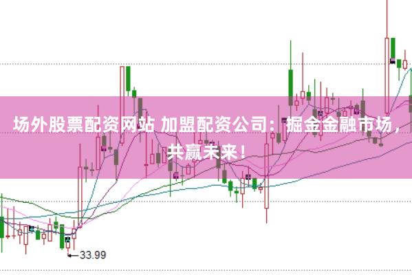 场外股票配资网站 加盟配资公司：掘金金融市场，共赢未来！