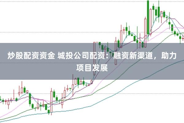 炒股配资资金 城投公司配资：融资新渠道，助力项目发展