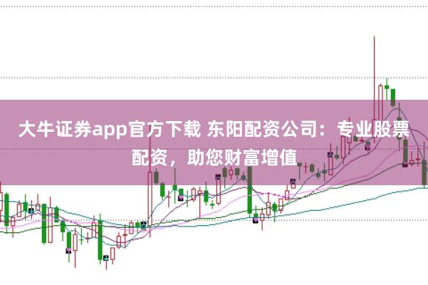 大牛证券app官方下载 东阳配资公司：专业股票配资，助您财富增值