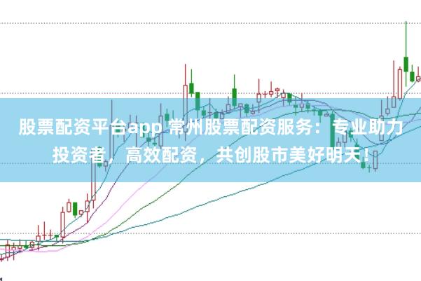 股票配资平台app 常州股票配资服务：专业助力投资者，高效配资，共创股市美好明天！
