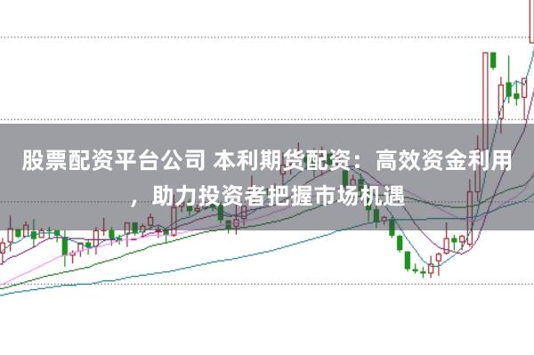 股票配资平台公司 本利期货配资：高效资金利用，助力投资者把握市场机遇