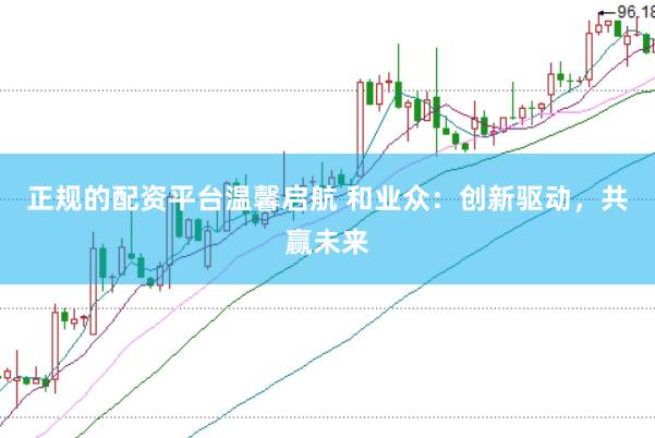 正规的配资平台温馨启航 和业众：创新驱动，共赢未来