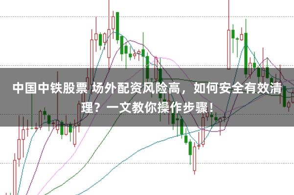 中国中铁股票 场外配资风险高，如何安全有效清理？一文教你操作步骤！