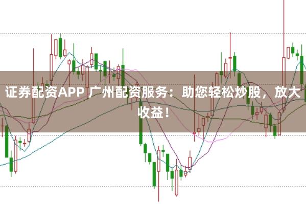 证券配资APP 广州配资服务：助您轻松炒股，放大收益！