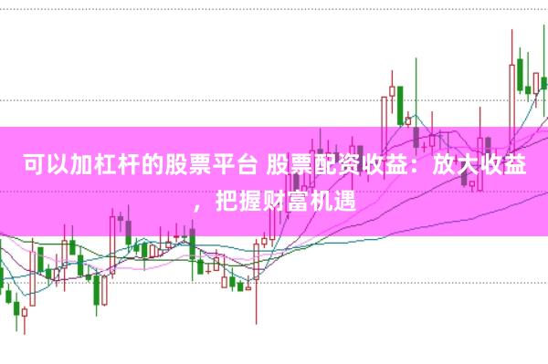 可以加杠杆的股票平台 股票配资收益：放大收益，把握财富机遇