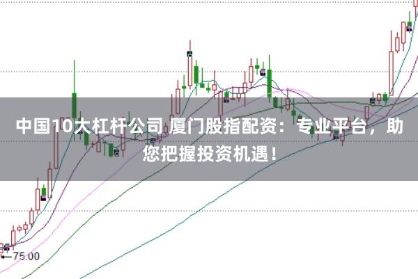 中国10大杠杆公司 厦门股指配资：专业平台，助您把握投资机遇！