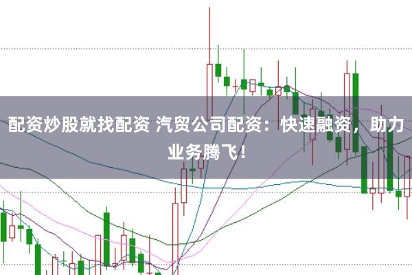 配资炒股就找配资 汽贸公司配资：快速融资，助力业务腾飞！