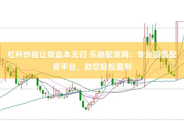 杠杆炒股让我血本无归 乐融配资网：专业股票配资平台，助您轻松盈利
