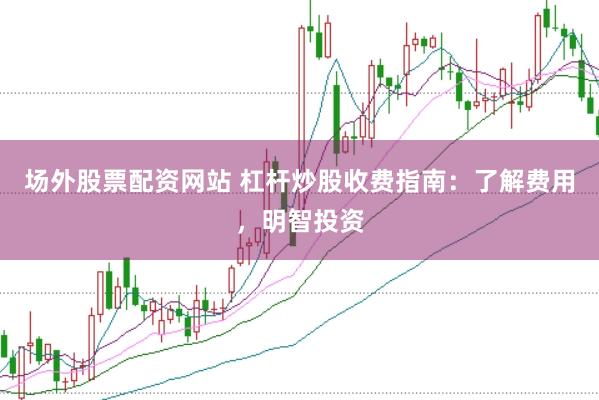 场外股票配资网站 杠杆炒股收费指南：了解费用，明智投资