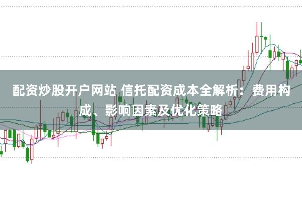 配资炒股开户网站 信托配资成本全解析：费用构成、影响因素及优化策略