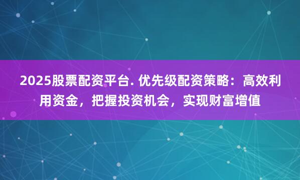 2025股票配资平台. 优先级配资策略：高效利用资金，把握投资机会，实现财富增值